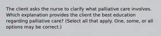 The client asks the nurse to clarify what palliative care involves. Which explanation provides the client the best education regarding palliative care? (Select all that apply. One, some, or all options may be correct.)