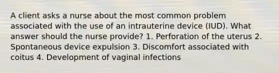 A client asks a nurse about the most common problem associated with the use of an intrauterine device (IUD). What answer should the nurse provide? 1. Perforation of the uterus 2. Spontaneous device expulsion 3. Discomfort associated with coitus 4. Development of vaginal infections