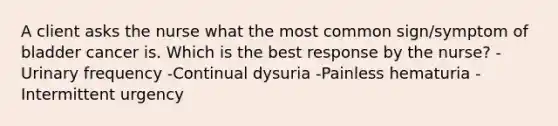 A client asks the nurse what the most common sign/symptom of bladder cancer is. Which is the best response by the nurse? -Urinary frequency -Continual dysuria -Painless hematuria -Intermittent urgency