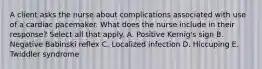 A client asks the nurse about complications associated with use of a cardiac pacemaker. What does the nurse include in their response? Select all that apply. A. Positive Kernig's sign B. Negative Babinski reflex C. Localized infection D. Hiccuping E. Twiddler syndrome