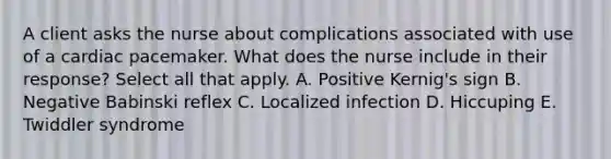 A client asks the nurse about complications associated with use of a cardiac pacemaker. What does the nurse include in their response? Select all that apply. A. Positive Kernig's sign B. Negative Babinski reflex C. Localized infection D. Hiccuping E. Twiddler syndrome