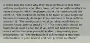 A client asks the nurse why they must continue to take their asthma medication when they have not had an asthma attack in several months. Which response should the nurse provide the client? A. "The medication needs to be taken or your lungs can become increasingly damaged if you continue to have asthma attacks." B. "The medication should be taken indefinitely to prevent future asthma attacks." C. "The medication should be taken for at least a year and if you have not had an asthma attack within that year you will be able to stop taking your prescription." D. "The medication is still needed to decrease inflammation in your airways and help prevent an attack."