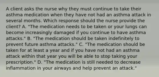 A client asks the nurse why they must continue to take their asthma medication when they have not had an asthma attack in several months. Which response should the nurse provide the client? A. "The medication needs to be taken or your lungs can become increasingly damaged if you continue to have asthma attacks." B. "The medication should be taken indefinitely to prevent future asthma attacks." C. "The medication should be taken for at least a year and if you have not had an asthma attack within that year you will be able to stop taking your prescription." D. "The medication is still needed to decrease inflammation in your airways and help prevent an attack."