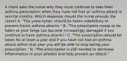 A client asks the nurse why they must continue to take their asthma prescription when they have not had an asthma attack in several months. Which response should the nurse provide the​ client? A. ​"The prescription should be taken indefinitely to prevent future asthma​ attacks." B. ​"The prescription needs to be taken or your lungs can become increasingly damaged if you continue to have asthma​ attacks." C. ​"The prescription should be taken for at least a year and if you have not had an asthma attack within that year you will be able to stop taking your​ prescription." D. ​"The prescription is still needed to decrease inflammation in your airways and help prevent an​ attack."