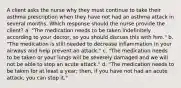 A client asks the nurse why they must continue to take their asthma prescription when they have not had an asthma attack in several months. Which response should the nurse provide the​ client? a. "The medication needs to be taken indefinitely according to your doctor, so you should discuss this with him." b. "The medication is still needed to decrease inflammation in your airways and help prevent an attack." c. "The medication needs to be taken or your lungs will be severely damaged and we will not be able to stop an acute attack." d. "The medication needs to be taken for at least a year; then, if you have not had an acute attack, you can stop it."