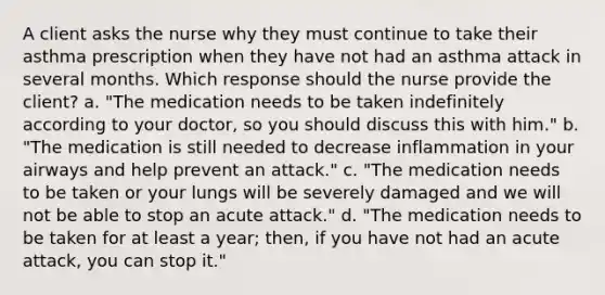 A client asks the nurse why they must continue to take their asthma prescription when they have not had an asthma attack in several months. Which response should the nurse provide the​ client? a. "The medication needs to be taken indefinitely according to your doctor, so you should discuss this with him." b. "The medication is still needed to decrease inflammation in your airways and help prevent an attack." c. "The medication needs to be taken or your lungs will be severely damaged and we will not be able to stop an acute attack." d. "The medication needs to be taken for at least a year; then, if you have not had an acute attack, you can stop it."