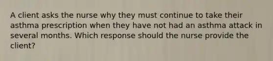 A client asks the nurse why they must continue to take their asthma prescription when they have not had an asthma attack in several months. Which response should the nurse provide the​ client?