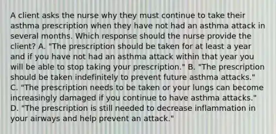 A client asks the nurse why they must continue to take their asthma prescription when they have not had an asthma attack in several months. Which response should the nurse provide the​ client? A. ​"The prescription should be taken for at least a year and if you have not had an asthma attack within that year you will be able to stop taking your​ prescription." B. ​"The prescription should be taken indefinitely to prevent future asthma​ attacks." C. ​"The prescription needs to be taken or your lungs can become increasingly damaged if you continue to have asthma​ attacks." D. ​"The prescription is still needed to decrease inflammation in your airways and help prevent an​ attack."