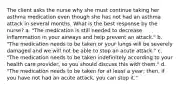 The client asks the nurse why she must continue taking her asthma medication even though she has not had an asthma attack in several months. What is the best response by the nurse? a. "The medication is still needed to decrease inflammation in your airways and help prevent an attack." b. "The medication needs to be taken or your lungs will be severely damaged and we will not be able to stop an acute attack." c. "The medication needs to be taken indefinitely according to your health care provider, so you should discuss this with them." d. "The medication needs to be taken for at least a year; then, if you have not had an acute attack, you can stop it."