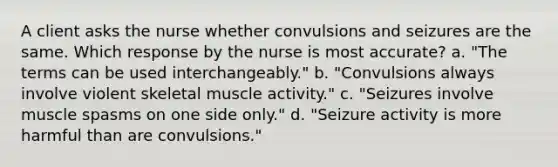 A client asks the nurse whether convulsions and seizures are the same. Which response by the nurse is most accurate? a. "The terms can be used interchangeably." b. "Convulsions always involve violent skeletal muscle activity." c. "Seizures involve muscle spasms on one side only." d. "Seizure activity is more harmful than are convulsions."