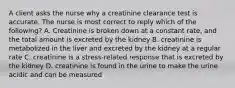 A client asks the nurse why a creatinine clearance test is accurate. The nurse is most correct to reply which of the following? A. Creatinine is broken down at a constant rate, and the total amount is excreted by the kidney B. creatinine is metabolized in the liver and excreted by the kidney at a regular rate C. creatinine is a stress-related response that is excreted by the kidney D. creatinine is found in the urine to make the urine acidic and can be measured