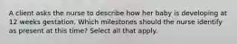 A client asks the nurse to describe how her baby is developing at 12 weeks gestation. Which milestones should the nurse identify as present at this time? Select all that apply.