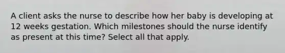 A client asks the nurse to describe how her baby is developing at 12 weeks gestation. Which milestones should the nurse identify as present at this time? Select all that apply.