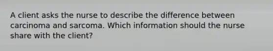 A client asks the nurse to describe the difference between carcinoma and sarcoma. Which information should the nurse share with the client?