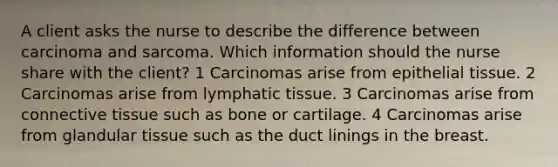 A client asks the nurse to describe the difference between carcinoma and sarcoma. Which information should the nurse share with the client? 1 Carcinomas arise from <a href='https://www.questionai.com/knowledge/k7dms5lrVY-epithelial-tissue' class='anchor-knowledge'>epithelial tissue</a>. 2 Carcinomas arise from lymphatic tissue. 3 Carcinomas arise from <a href='https://www.questionai.com/knowledge/kYDr0DHyc8-connective-tissue' class='anchor-knowledge'>connective tissue</a> such as bone or cartilage. 4 Carcinomas arise from glandular tissue such as the duct linings in the breast.