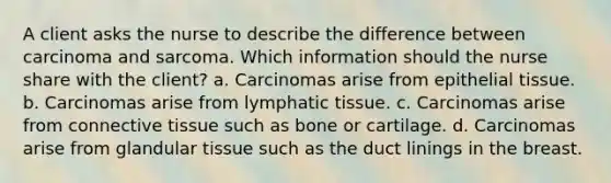 A client asks the nurse to describe the difference between carcinoma and sarcoma. Which information should the nurse share with the client? a. Carcinomas arise from epithelial tissue. b. Carcinomas arise from lymphatic tissue. c. Carcinomas arise from connective tissue such as bone or cartilage. d. Carcinomas arise from glandular tissue such as the duct linings in the breast.