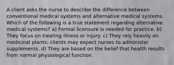 A client asks the nurse to describe the difference between conventional medical systems and alternative medical systems. Which of the following is a true statement regarding alternative medical systems? a) Formal licensure is needed for practice. b) They focus on treating illness or injury. c) They rely heavily on medicinal plants; clients may expect nurses to administer supplements. d) They are based on the belief that health results from normal physiological function.