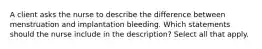 A client asks the nurse to describe the difference between menstruation and implantation bleeding. Which statements should the nurse include in the description? Select all that apply.