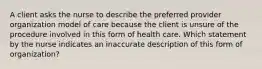 A client asks the nurse to describe the preferred provider organization model of care because the client is unsure of the procedure involved in this form of health care. Which statement by the nurse indicates an inaccurate description of this form of organization?