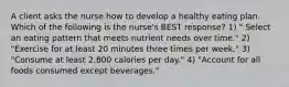 A client asks the nurse how to develop a healthy eating plan. Which of the following is the nurse's BEST response? 1) " Select an eating pattern that meets nutrient needs over time." 2) "Exercise for at least 20 minutes three times per week." 3) "Consume at least 2,800 calories per day." 4) "Account for all foods consumed except beverages."