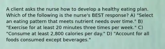 A client asks the nurse how to develop a healthy eating plan. Which of the following is the nurse's BEST response? A) "Select an eating pattern that meets nutrient needs over time." B) "Exercise for at least 20 minutes three times per week." C) "Consume at least 2,800 calories per day." D) "Account for all foods consumed except beverages."