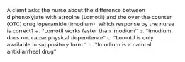 A client asks the nurse about the difference between diphenoxylate with atropine (Lomotil) and the over-the-counter (OTC) drug loperamide (Imodium). Which response by the nurse is correct? a. "Lomotil works faster than Imodium" b. "Imodium does not cause physical dependence" c. "Lomotil is only available in suppository form." d. "Imodium is a natural antidiarrheal drug"