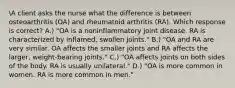 A client asks the nurse what the difference is between osteoarthritis (OA) and rheumatoid arthritis (RA). Which response is correct? A.) "OA is a noninflammatory joint disease. RA is characterized by inflamed, swollen joints." B.) "OA and RA are very similar. OA affects the smaller joints and RA affects the larger, weight-bearing joints." C.) "OA affects joints on both sides of the body. RA is usually unilateral." D.) "OA is more common in women. RA is more common in men."