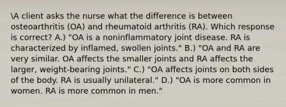 A client asks the nurse what the difference is between osteoarthritis (OA) and rheumatoid arthritis (RA). Which response is correct? A.) "OA is a noninflammatory joint disease. RA is characterized by inflamed, swollen joints." B.) "OA and RA are very similar. OA affects the smaller joints and RA affects the larger, weight-bearing joints." C.) "OA affects joints on both sides of the body. RA is usually unilateral." D.) "OA is more common in women. RA is more common in men."