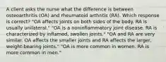 A client asks the nurse what the difference is between osteoarthritis (OA) and rheumatoid arthritis (RA). Which response is correct? "OA affects joints on both sides of the body. RA is usually unilateral." "OA is a noninflammatory joint disease. RA is characterized by inflamed, swollen joints." "OA and RA are very similar. OA affects the smaller joints and RA affects the larger, weight-bearing joints." "OA is more common in women. RA is more common in men."