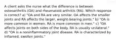 A client asks the nurse what the difference is between osteoarthritis (OA) and rheumatoid arthritis (RA). Which response is correct? a) "OA and RA are very similar. OA affects the smaller joints and RA affects the larger, weight-bearing joints." b) "OA is more common in women. RA is more common in men." c) "OA affects joints on both sides of the body. RA is usually unilateral." d) "OA is a noninflammatory joint disease. RA is characterized by inflamed, swollen joints."