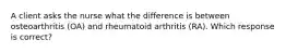 A client asks the nurse what the difference is between osteoarthritis (OA) and rheumatoid arthritis (RA). Which response is correct?