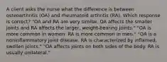 A client asks the nurse what the difference is between osteoarthritis (OA) and rheumatoid arthritis (RA). Which response is correct? "OA and RA are very similar. OA affects the smaller joints and RA affects the larger, weight-bearing joints." "OA is more common in women. RA is more common in men." "OA is a noninflammatory joint disease. RA is characterized by inflamed, swollen joints." "OA affects joints on both sides of the body. RA is usually unilateral."