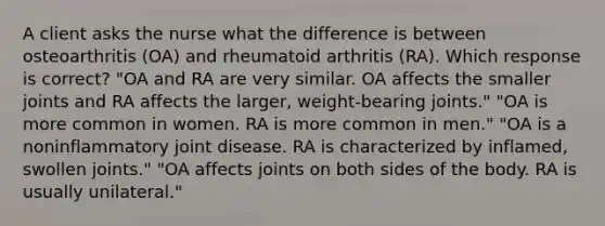 A client asks the nurse what the difference is between osteoarthritis (OA) and rheumatoid arthritis (RA). Which response is correct? "OA and RA are very similar. OA affects the smaller joints and RA affects the larger, weight-bearing joints." "OA is more common in women. RA is more common in men." "OA is a noninflammatory joint disease. RA is characterized by inflamed, swollen joints." "OA affects joints on both sides of the body. RA is usually unilateral."