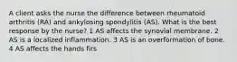 A client asks the nurse the difference between rheumatoid arthritis (RA) and ankylosing spondylitis (AS). What is the best response by the nurse? 1 AS affects the synovial membrane. 2 AS is a localized inflammation. 3 AS is an overformation of bone. 4 AS affects the hands firs