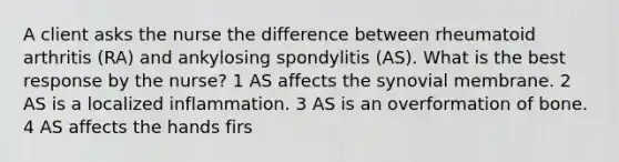 A client asks the nurse the difference between rheumatoid arthritis (RA) and ankylosing spondylitis (AS). What is the best response by the nurse? 1 AS affects the synovial membrane. 2 AS is a localized inflammation. 3 AS is an overformation of bone. 4 AS affects the hands firs