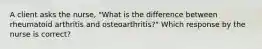 A client asks the nurse, "What is the difference between rheumatoid arthritis and osteoarthritis?" Which response by the nurse is correct?