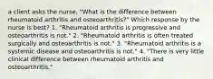 a client asks the nurse, "What is the difference between rheumatoid arthritis and osteoarthritis?" Which response by the nurse is best? 1. "Rheumatoid arthritis is progressive and osteoarthritis is not." 2. "Rheumatoid arthritis is often treated surgically and osteoarthritis is not." 3. "Rheumatoid arthritis is a systemic disease and osteoarthritis is not." 4. "There is very little clinical difference between rheumatoid arthritis and osteoarthritis."