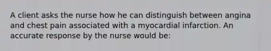 A client asks the nurse how he can distinguish between angina and chest pain associated with a myocardial infarction. An accurate response by the nurse would be: