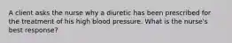 A client asks the nurse why a diuretic has been prescribed for the treatment of his high blood pressure. What is the nurse's best response?