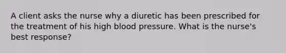 A client asks the nurse why a diuretic has been prescribed for the treatment of his high blood pressure. What is the nurse's best response?