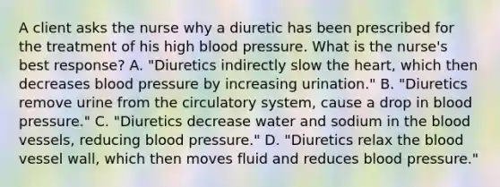 A client asks the nurse why a diuretic has been prescribed for the treatment of his high blood pressure. What is the nurse's best response? A. "Diuretics indirectly slow the heart, which then decreases blood pressure by increasing urination." B. "Diuretics remove urine from the circulatory system, cause a drop in blood pressure." C. "Diuretics decrease water and sodium in the blood vessels, reducing blood pressure." D. "Diuretics relax the blood vessel wall, which then moves fluid and reduces blood pressure."