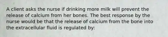 A client asks the nurse if drinking more milk will prevent the release of calcium from her bones. The best response by the nurse would be that the release of calcium from the bone into the extracellular fluid is regulated by: