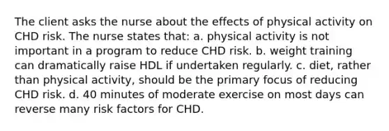 The client asks the nurse about the effects of physical activity on CHD risk. The nurse states that: a. physical activity is not important in a program to reduce CHD risk. b. weight training can dramatically raise HDL if undertaken regularly. c. diet, rather than physical activity, should be the primary focus of reducing CHD risk. d. 40 minutes of moderate exercise on most days can reverse many risk factors for CHD.