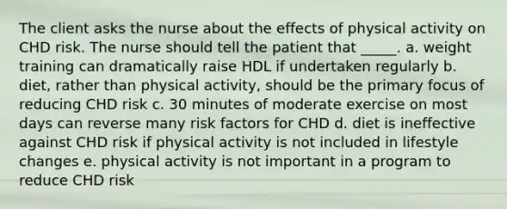 The client asks the nurse about the effects of physical activity on CHD risk. The nurse should tell the patient that _____.​ a. ​weight training can dramatically raise HDL if undertaken regularly b. ​diet, rather than physical activity, should be the primary focus of reducing CHD risk c. ​30 minutes of moderate exercise on most days can reverse many risk factors for CHD d. ​diet is ineffective against CHD risk if physical activity is not included in lifestyle changes e. ​physical activity is not important in a program to reduce CHD risk