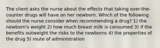 The client asks the nurse about the effects that taking over-the-counter drugs will have on her newborn. Which of the following should the nurse consider when recommending a drug? 1) the newborn's weight 2) how much breast milk is consumed 3) if the benefits outweight the risks to the newborns 4) the properties of the drug 5) route of administration