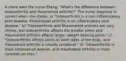 A client asks the nurse Eliang, "What's the difference between osteoarthritis and rheumatoid arthritis?" The nurse response is correct when she states: a) "Osteoarthritis is a non-inflammatory joint disease. Rheumatoid arthritis is an inflammatory joint disease." b) "Osteoarthritis and Rheumatoid arthritis are very similar, but osteoarthritis affects the smaller joints and rheumatoid arthritis affects larger, weight bearing joints." c) "Osteoarthritis affects joints on both sides of the body, and rheumatoid arthritis is usually unilateral." d) "Osteoarthritis is more common on women, and rheumatoid arthritis is more common on men."