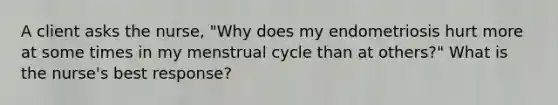 A client asks the nurse, "Why does my endometriosis hurt more at some times in my menstrual cycle than at others?" What is the nurse's best response?