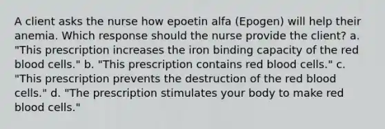 A client asks the nurse how epoetin alfa​ (Epogen) will help their anemia. Which response should the nurse provide the​ client? a. "This prescription increases the iron binding capacity of the red blood​ cells." b. "This prescription contains red blood​ cells." c. "This prescription prevents the destruction of the red blood​ cells." d. "The prescription stimulates your body to make red blood​ cells."