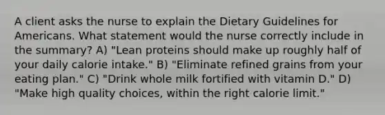 A client asks the nurse to explain the Dietary Guidelines for Americans. What statement would the nurse correctly include in the summary? A) "Lean proteins should make up roughly half of your daily calorie intake." B) "Eliminate refined grains from your eating plan." C) "Drink whole milk fortified with vitamin D." D) "Make high quality choices, within the right calorie limit."