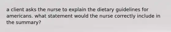 a client asks the nurse to explain the dietary guidelines for americans. what statement would the nurse correctly include in the summary?